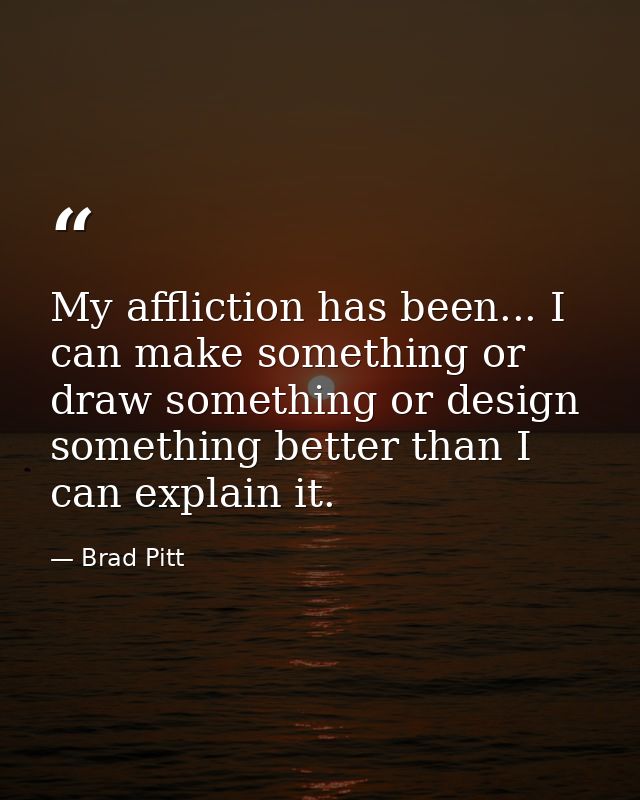 My affliction has been... I can make something or draw something or design something better than I can explain it. — Brad Pitt
