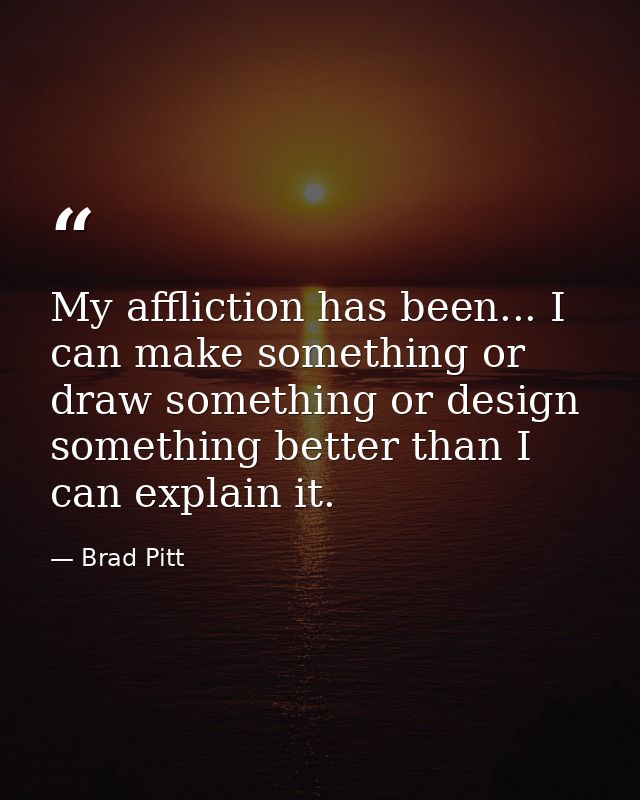 My affliction has been... I can make something or draw something or design something better than I can explain it. — Brad Pitt