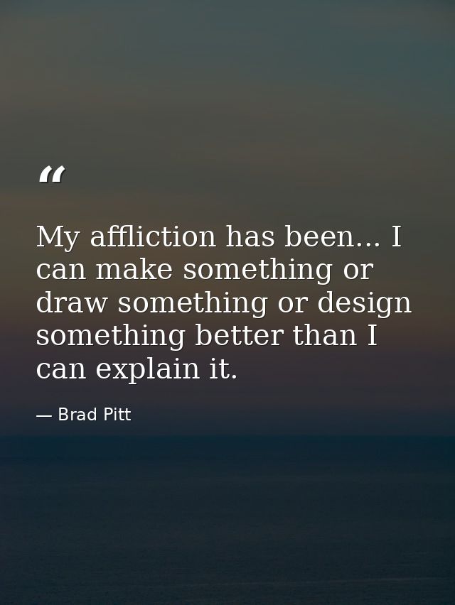 My affliction has been... I can make something or draw something or design something better than I can explain it. — Brad Pitt