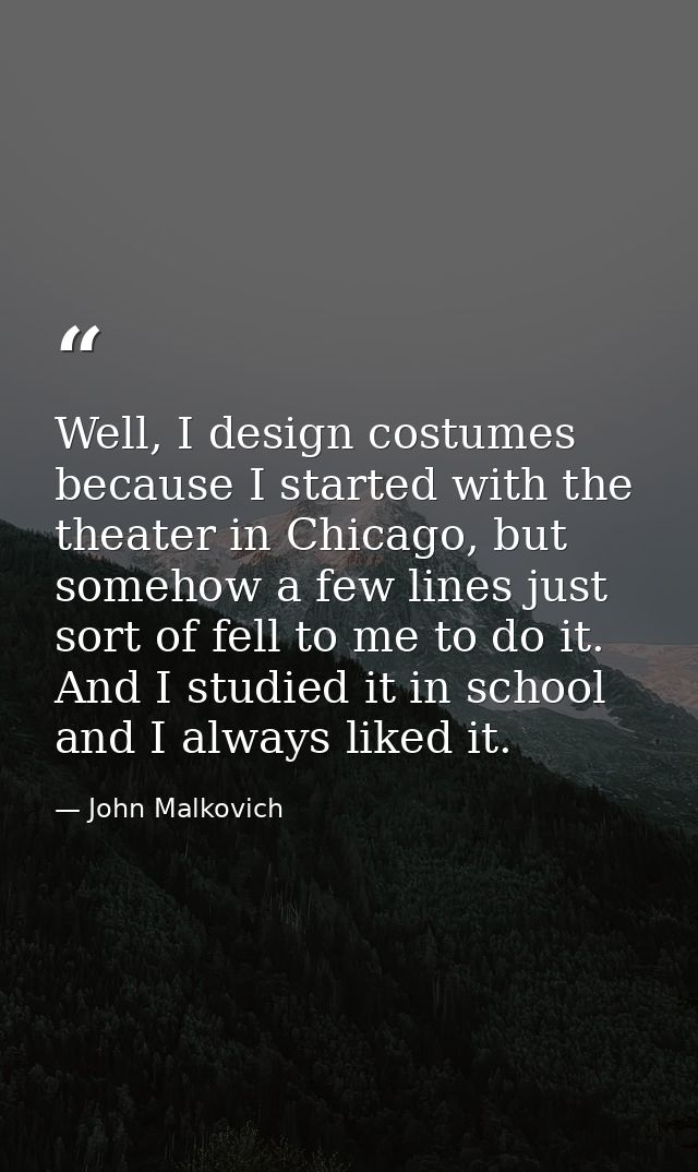 Well, I design costumes because I started with the theater in Chicago, but somehow a few lines just sort of fell to me t — John Malkovich