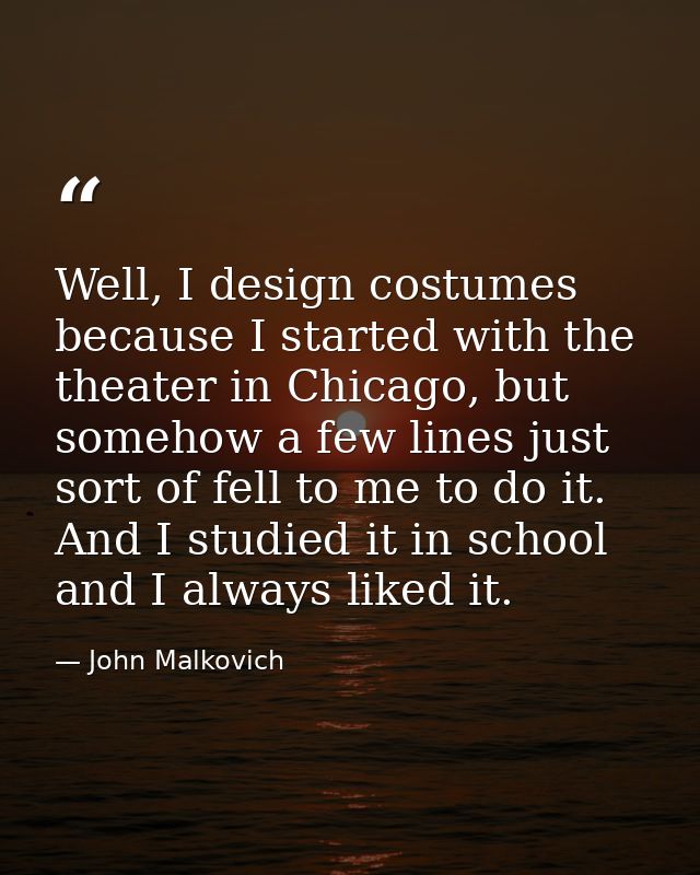 Well, I design costumes because I started with the theater in Chicago, but somehow a few lines just sort of fell to me t — John Malkovich