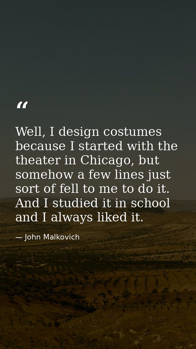 Well, I design costumes because I started with the theater in Chicago, but somehow a few lines just sort of fell to me t — John Malkovich