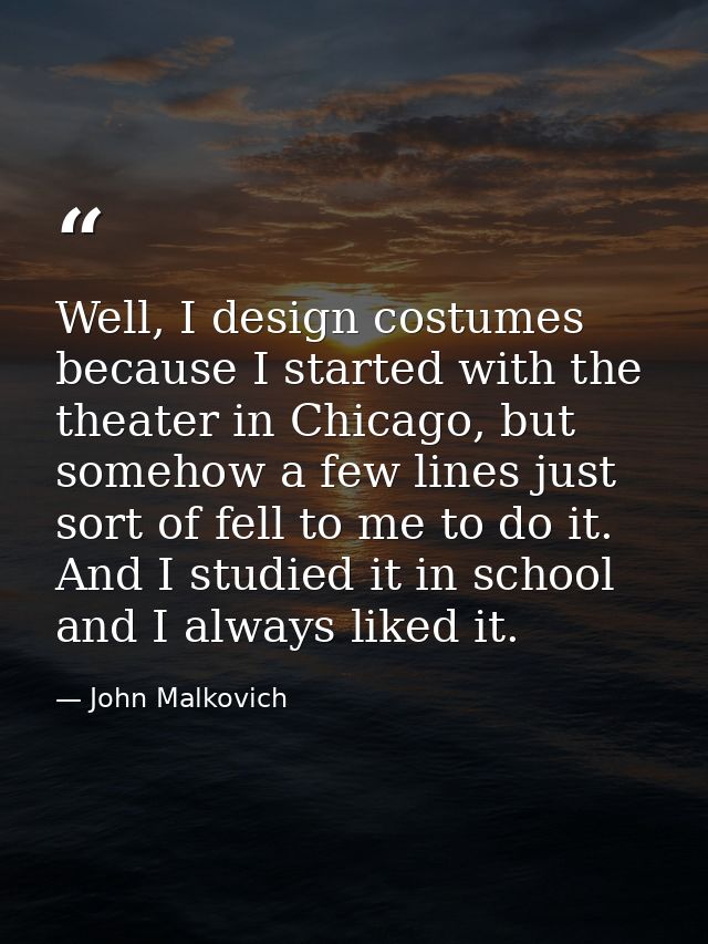 Well, I design costumes because I started with the theater in Chicago, but somehow a few lines just sort of fell to me t — John Malkovich