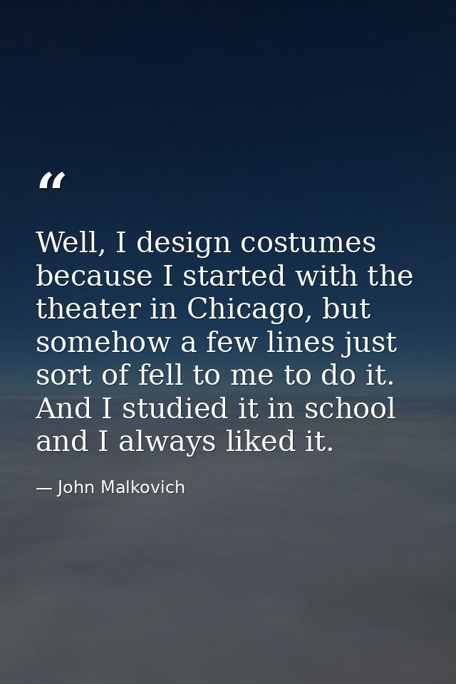 Well, I design costumes because I started with the theater in Chicago, but somehow a few lines just sort of fell to me t — John Malkovich