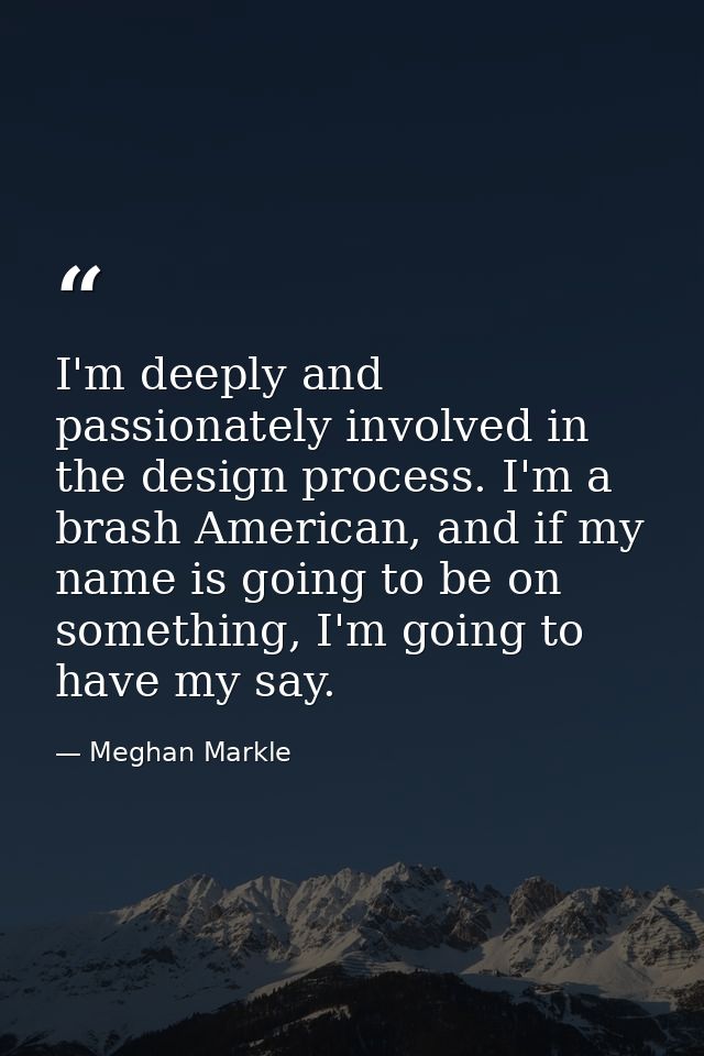 I'm deeply and passionately involved in the design process. I'm a brash American, and if my name is going to be on somet — Meghan Markle