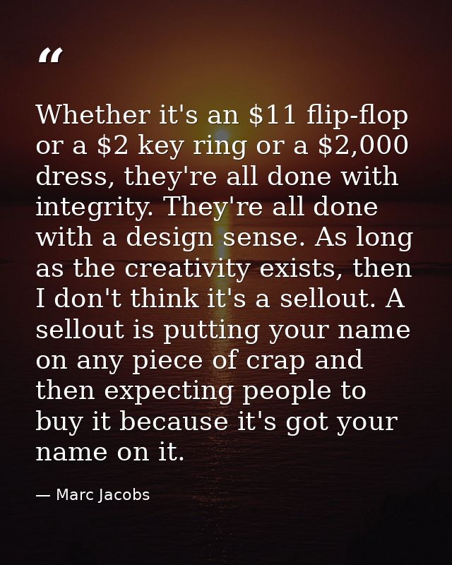Whether it's an $11 flip-flop or a $2 key ring or a $2,000 dress, they're all done with integrity. They're all done with — Marc Jacobs