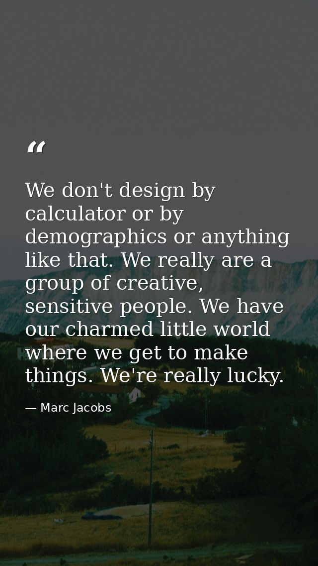 We don't design by calculator or by demographics or anything like that. We really are a group of creative, sensitive peo — Marc Jacobs