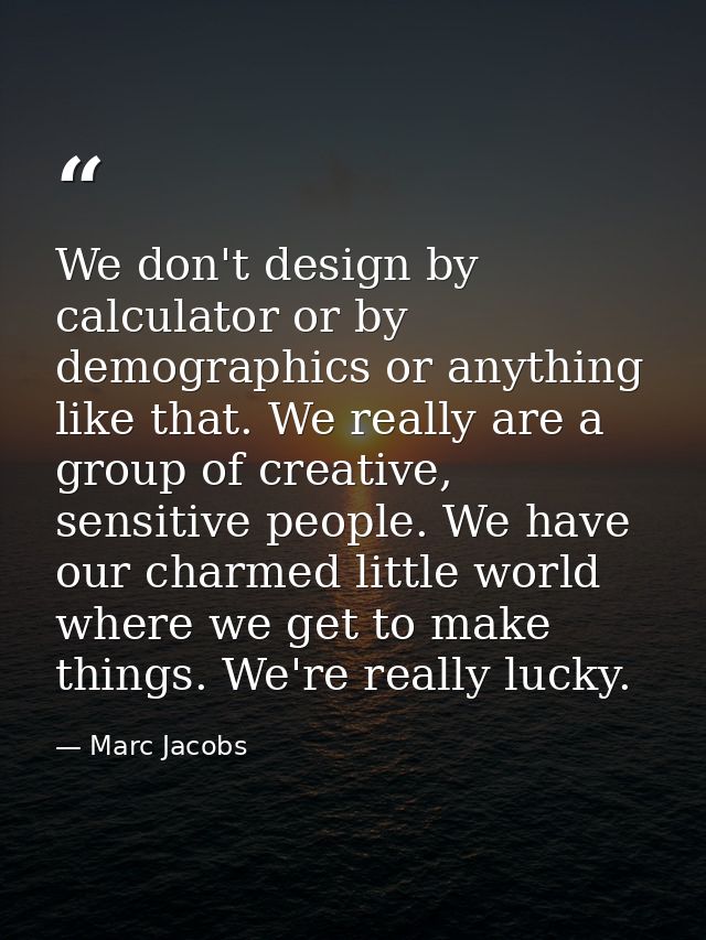 We don't design by calculator or by demographics or anything like that. We really are a group of creative, sensitive peo — Marc Jacobs