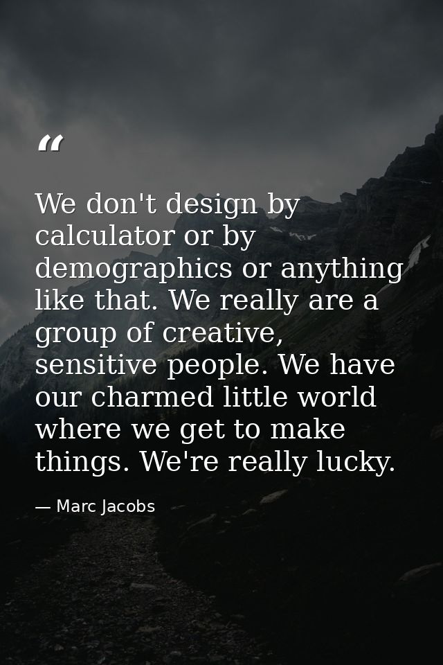 We don't design by calculator or by demographics or anything like that. We really are a group of creative, sensitive peo — Marc Jacobs