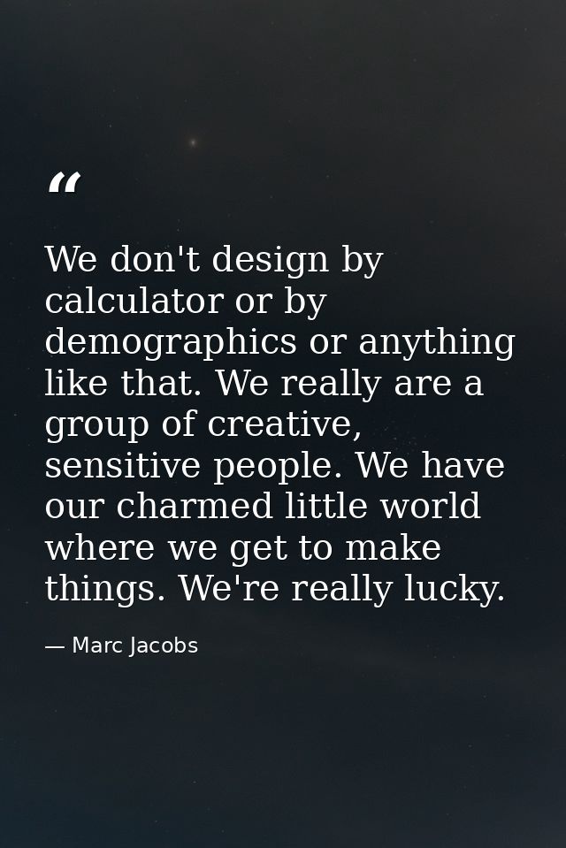 We don't design by calculator or by demographics or anything like that. We really are a group of creative, sensitive peo — Marc Jacobs