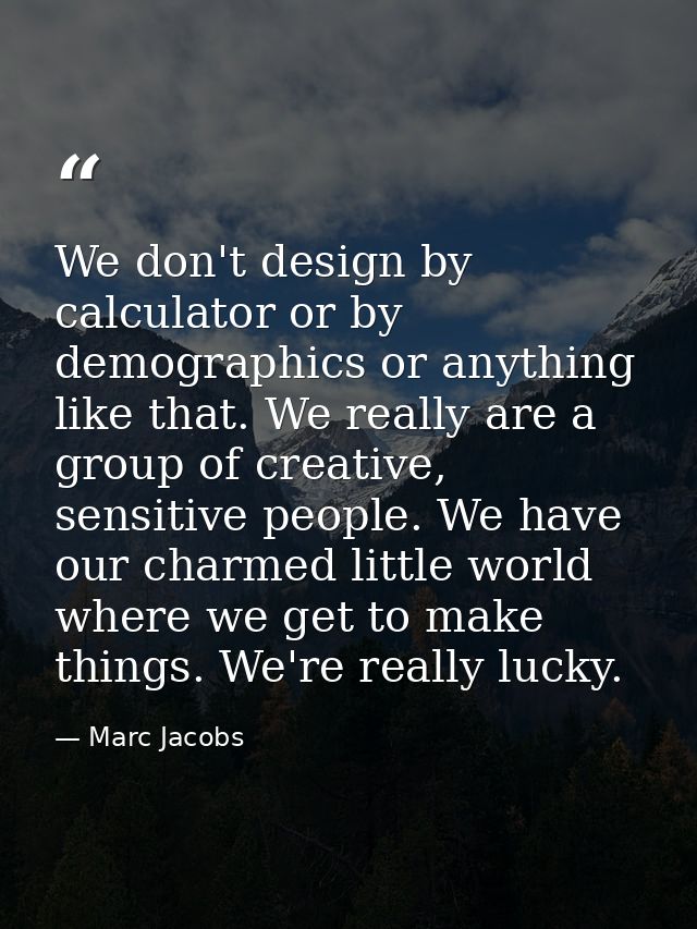 We don't design by calculator or by demographics or anything like that. We really are a group of creative, sensitive peo — Marc Jacobs