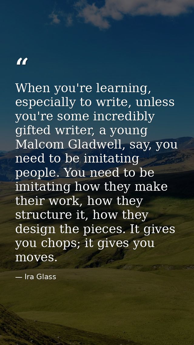 When you're learning, especially to write, unless you're some incredibly gifted writer, a young Malcom Gladwell, say, yo — Ira Glass