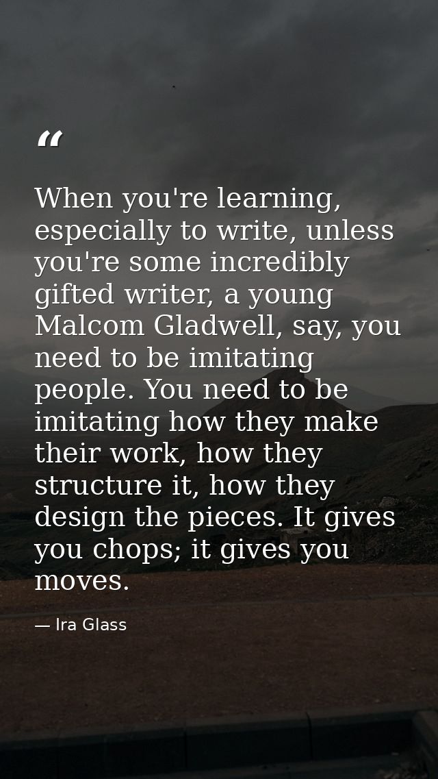 When you're learning, especially to write, unless you're some incredibly gifted writer, a young Malcom Gladwell, say, yo — Ira Glass