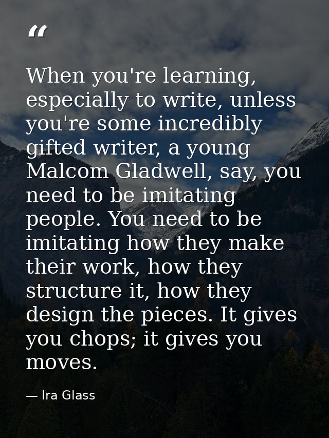 When you're learning, especially to write, unless you're some incredibly gifted writer, a young Malcom Gladwell, say, yo — Ira Glass