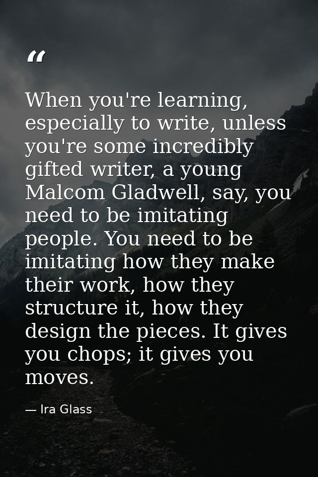 When you're learning, especially to write, unless you're some incredibly gifted writer, a young Malcom Gladwell, say, yo — Ira Glass