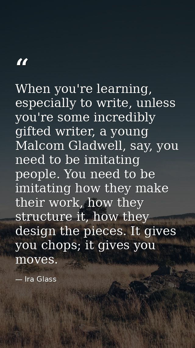 When you're learning, especially to write, unless you're some incredibly gifted writer, a young Malcom Gladwell, say, yo — Ira Glass