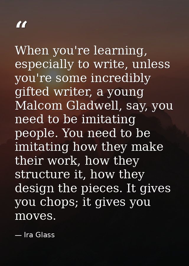 When you're learning, especially to write, unless you're some incredibly gifted writer, a young Malcom Gladwell, say, yo — Ira Glass