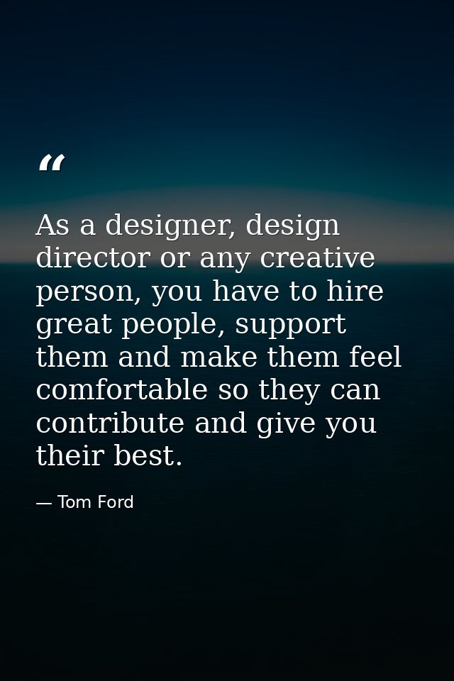 As a designer, design director or any creative person, you have to hire great people, support them and make them feel co — Tom Ford