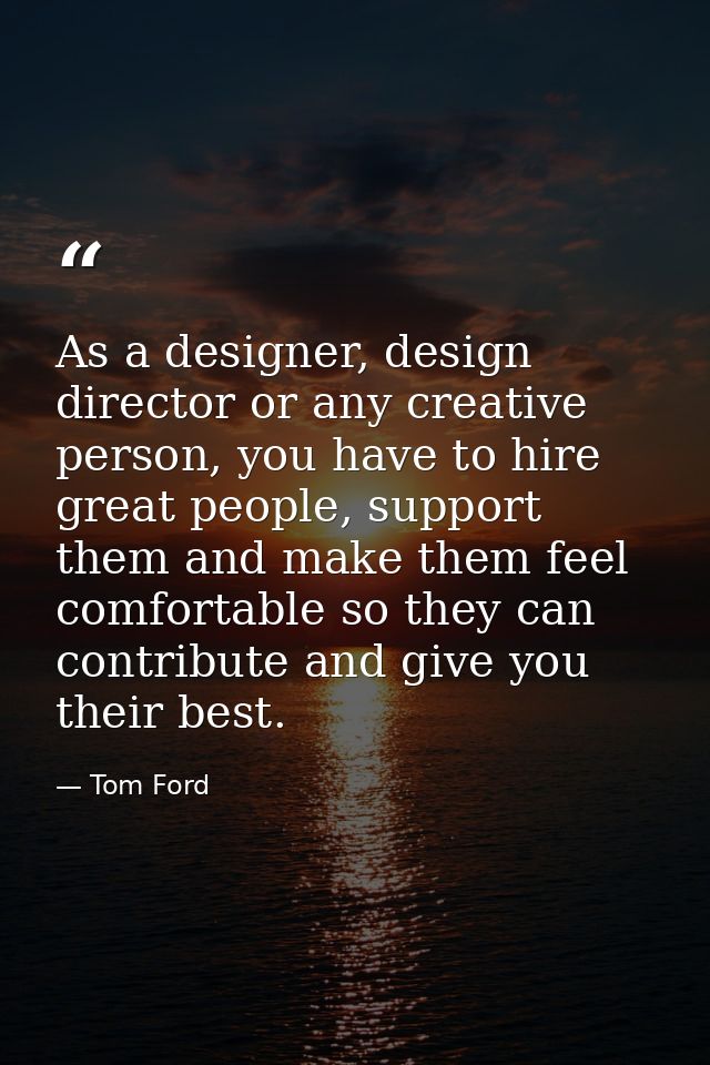 As a designer, design director or any creative person, you have to hire great people, support them and make them feel co — Tom Ford