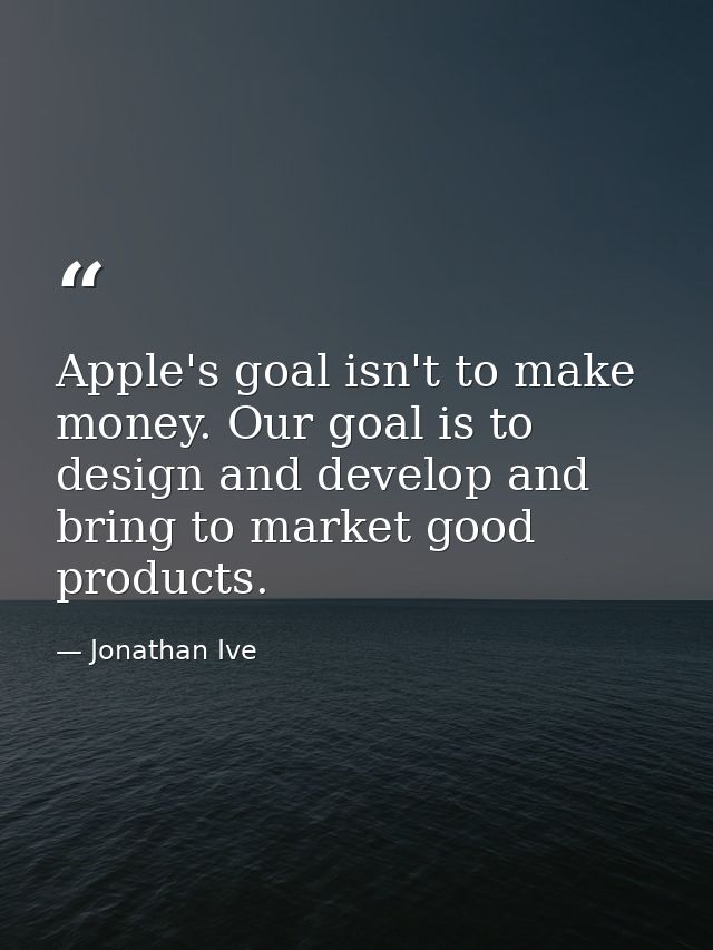 Apple's goal isn't to make money. Our goal is to design and develop and bring to market good products. — Jonathan Ive