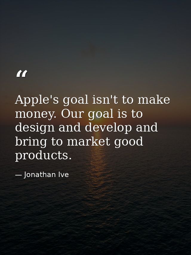 Apple's goal isn't to make money. Our goal is to design and develop and bring to market good products. — Jonathan Ive