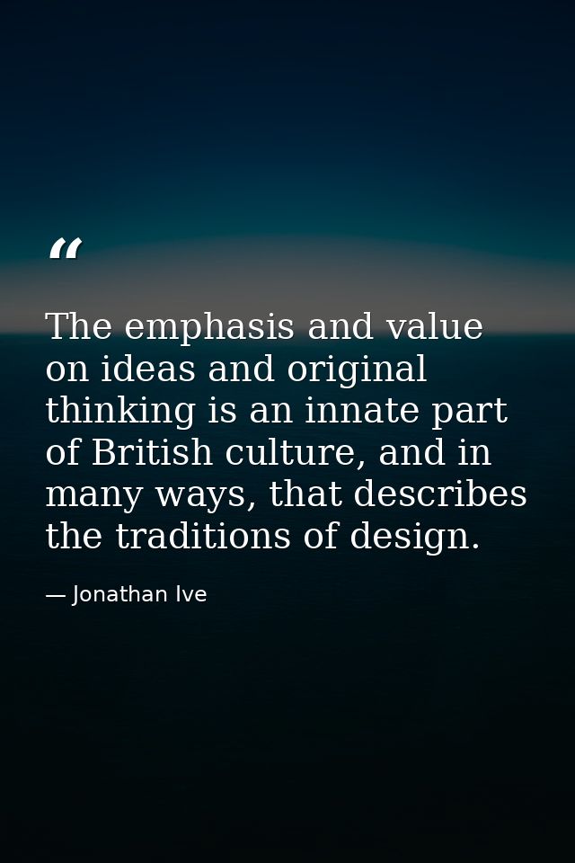 The emphasis and value on ideas and original thinking is an innate part of British culture, and in many ways, that descr — Jonathan Ive