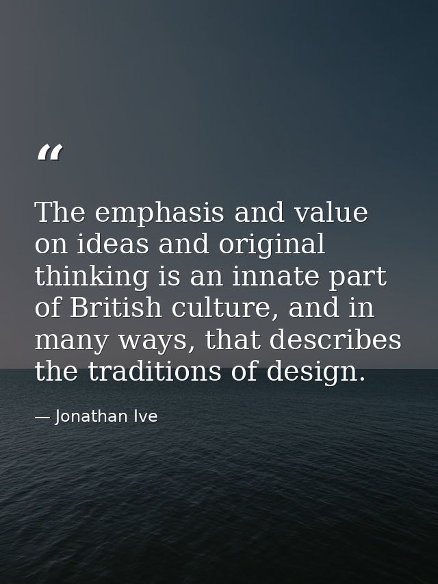 The emphasis and value on ideas and original thinking is an innate part of British culture, and in many ways, that descr — Jonathan Ive