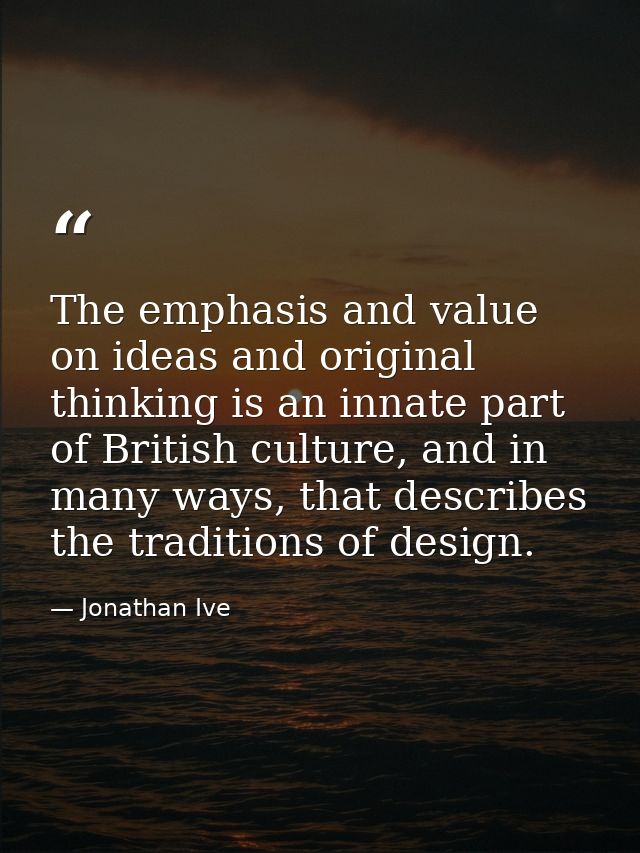 The emphasis and value on ideas and original thinking is an innate part of British culture, and in many ways, that descr — Jonathan Ive