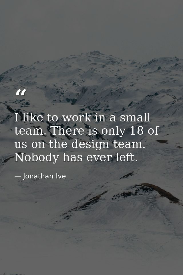 I like to work in a small team. There is only 18 of us on the design team. Nobody has ever left. — Jonathan Ive