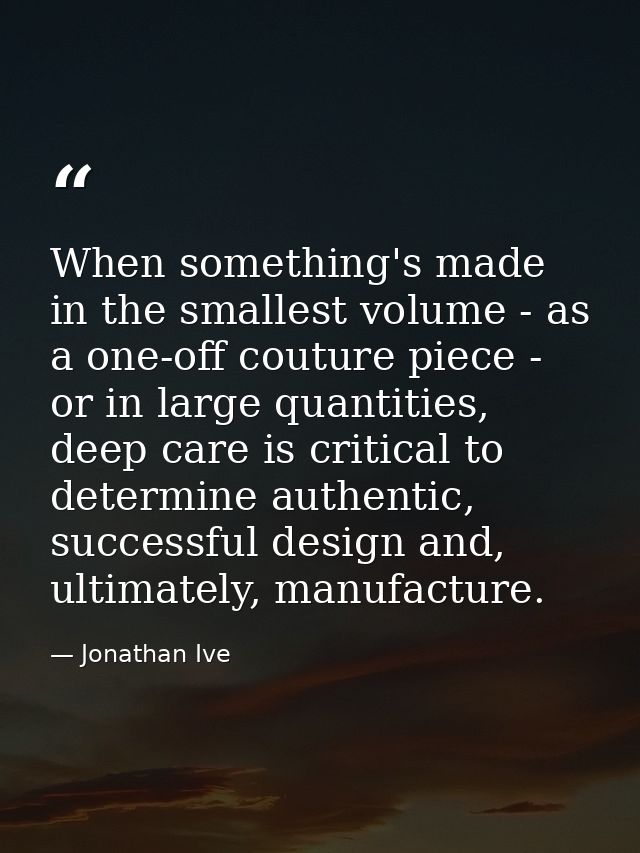 When something's made in the smallest volume - as a one-off couture piece - or in large quantities, deep care is critica — Jonathan Ive