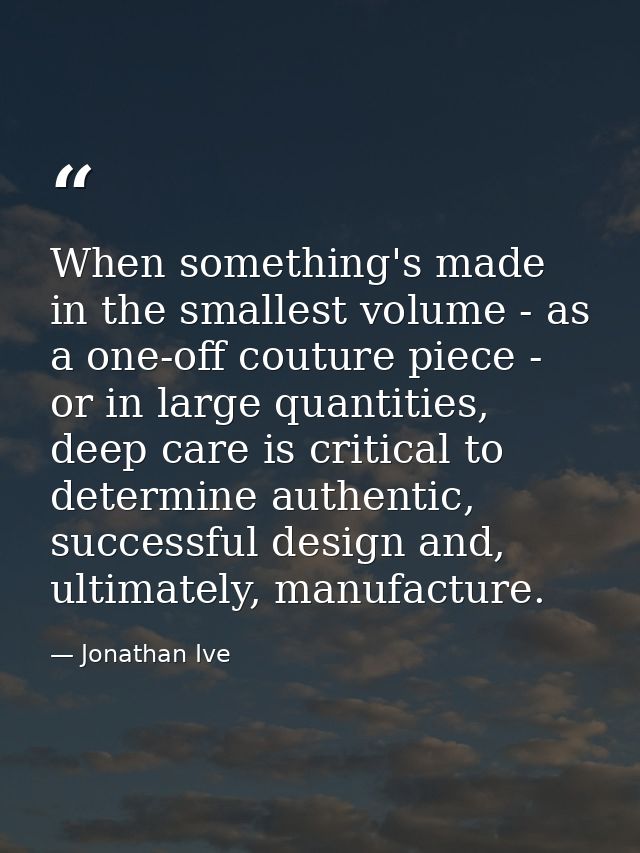 When something's made in the smallest volume - as a one-off couture piece - or in large quantities, deep care is critica — Jonathan Ive