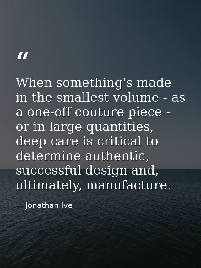 When something's made in the smallest volume - as a one-off couture piece - or in large quantities, deep care is critica — Jonathan Ive