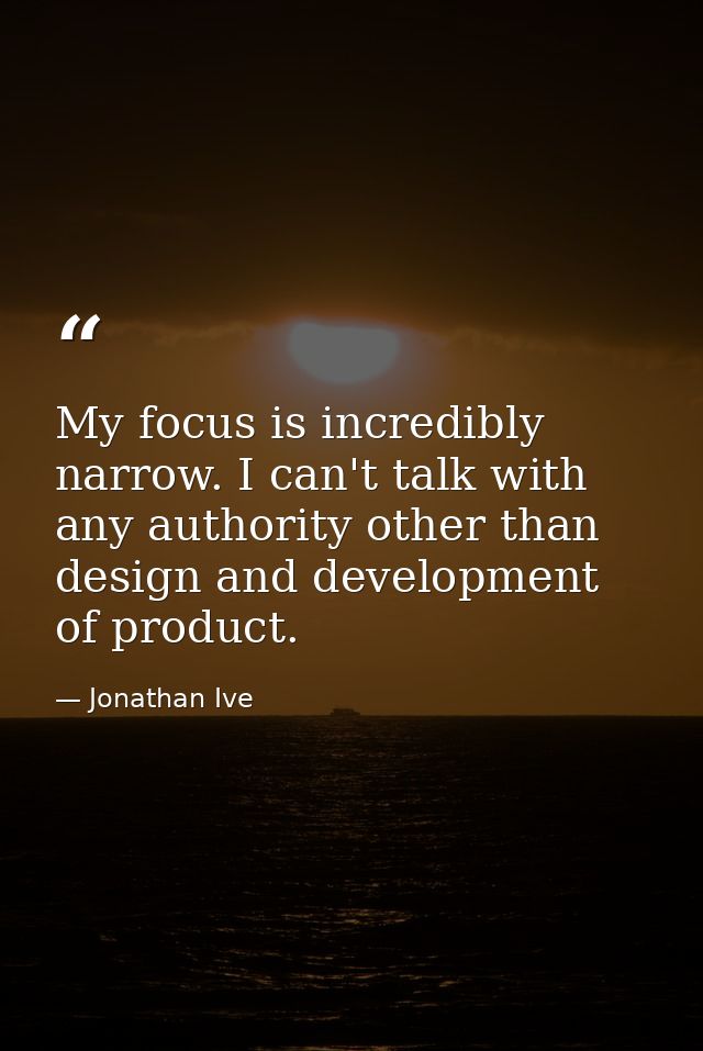 My focus is incredibly narrow. I can't talk with any authority other than design and development of product. — Jonathan Ive