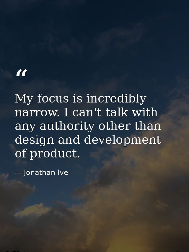 My focus is incredibly narrow. I can't talk with any authority other than design and development of product. — Jonathan Ive