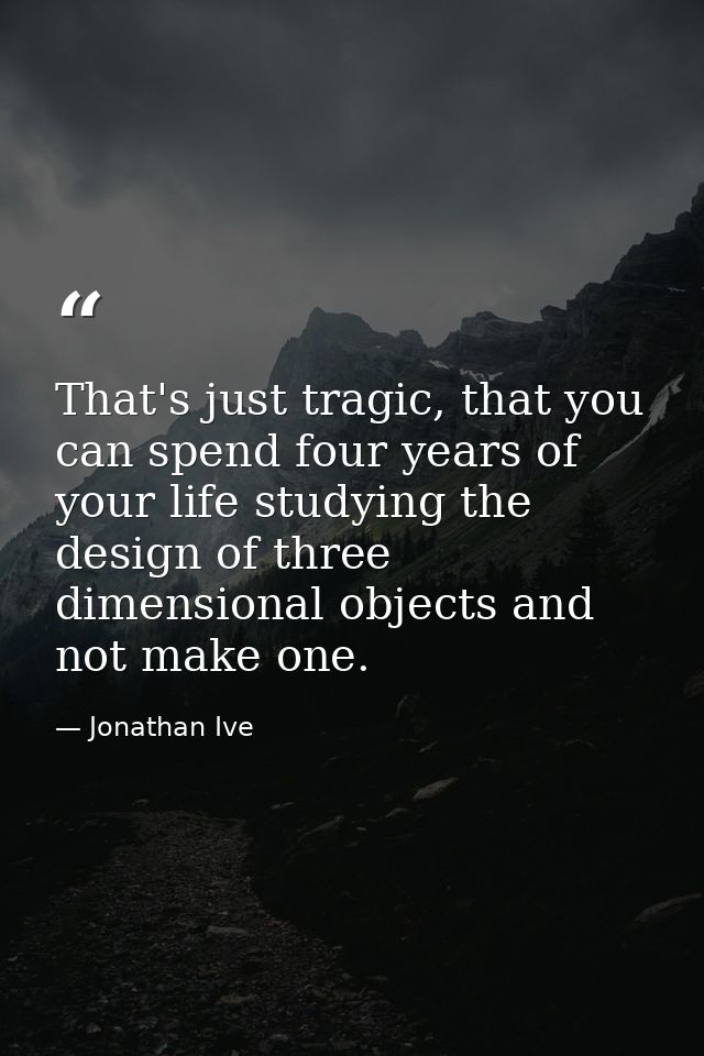 That's just tragic, that you can spend four years of your life studying the design of three dimensional objects and not  — Jonathan Ive