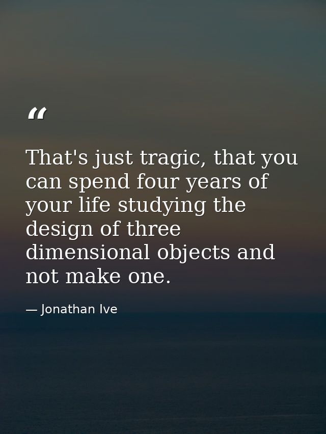 That's just tragic, that you can spend four years of your life studying the design of three dimensional objects and not  — Jonathan Ive