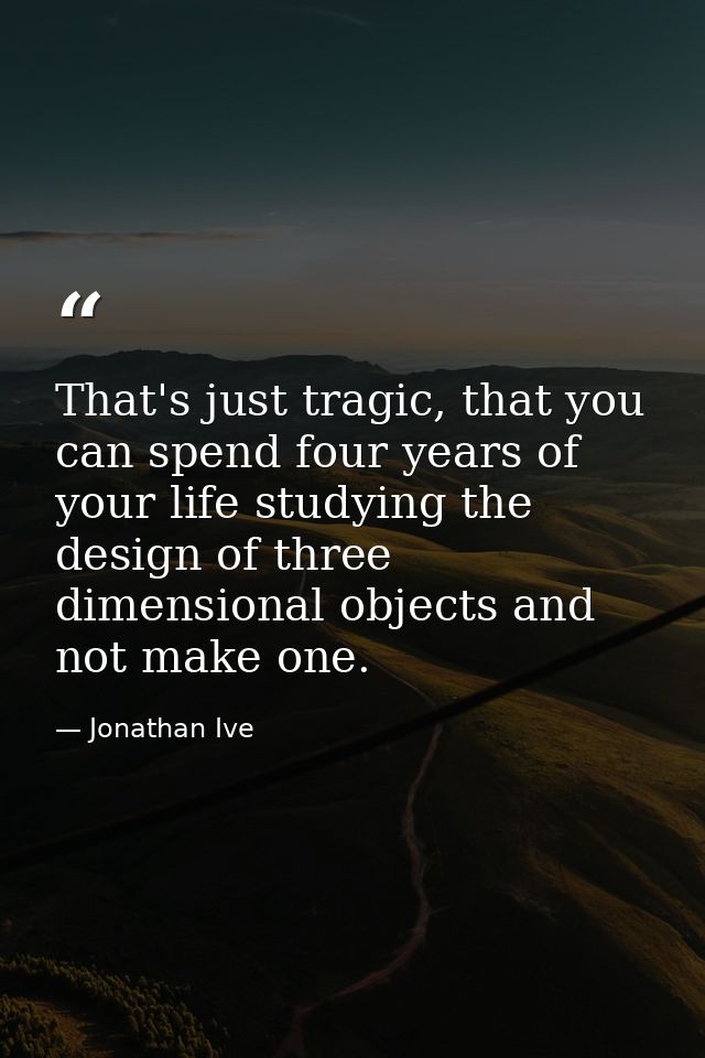 That's just tragic, that you can spend four years of your life studying the design of three dimensional objects and not  — Jonathan Ive