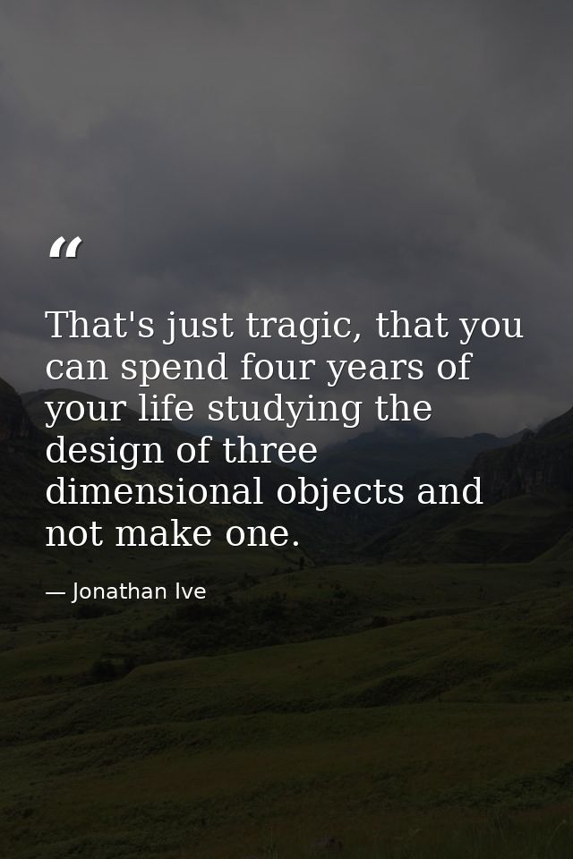 That's just tragic, that you can spend four years of your life studying the design of three dimensional objects and not  — Jonathan Ive