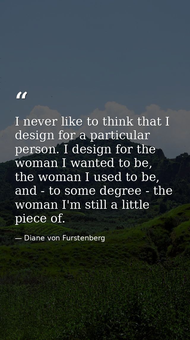 I never like to think that I design for a particular person. I design for the woman I wanted to be, the woman I used to  — Diane von Furstenberg