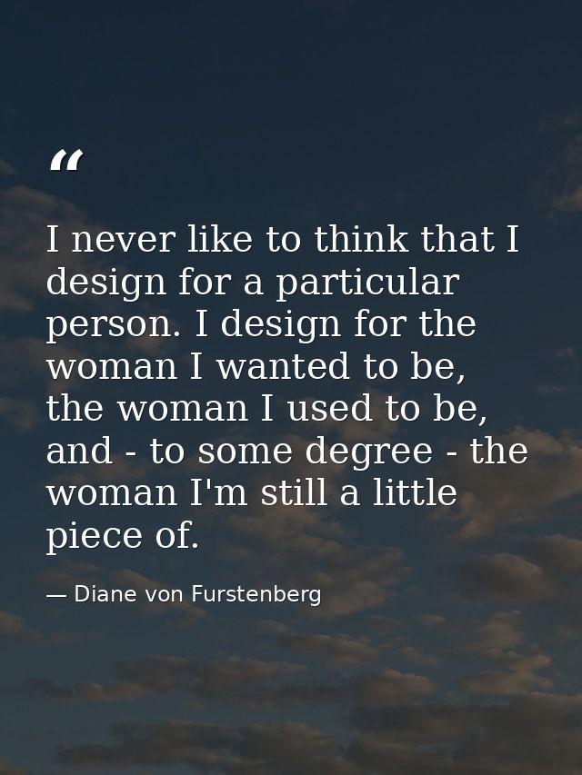 I never like to think that I design for a particular person. I design for the woman I wanted to be, the woman I used to  — Diane von Furstenberg