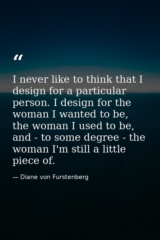 I never like to think that I design for a particular person. I design for the woman I wanted to be, the woman I used to  — Diane von Furstenberg