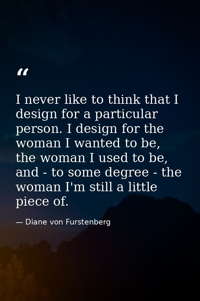 I never like to think that I design for a particular person. I design for the woman I wanted to be, the woman I used to  — Diane von Furstenberg