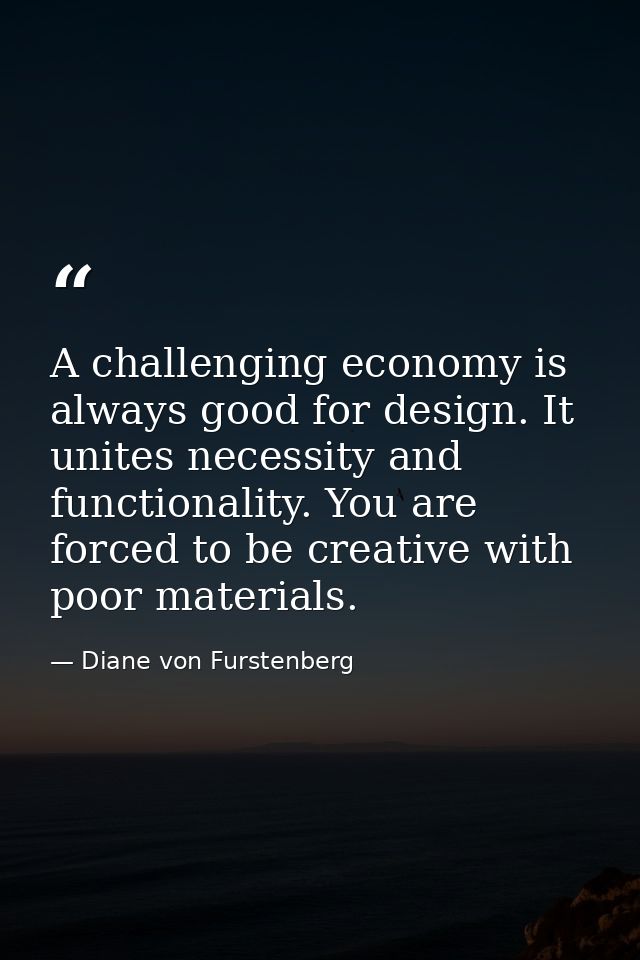 A challenging economy is always good for design. It unites necessity and functionality. You are forced to be creative wi — Diane von Furstenberg