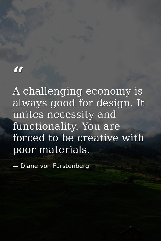 A challenging economy is always good for design. It unites necessity and functionality. You are forced to be creative wi — Diane von Furstenberg