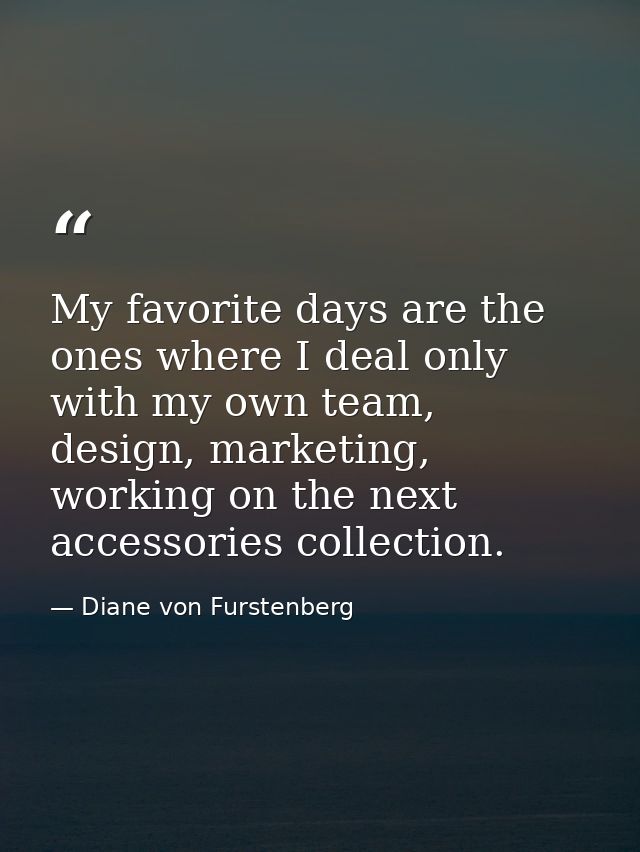 My favorite days are the ones where I deal only with my own team, design, marketing, working on the next accessories col — Diane von Furstenberg