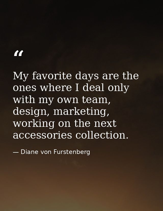 My favorite days are the ones where I deal only with my own team, design, marketing, working on the next accessories col — Diane von Furstenberg