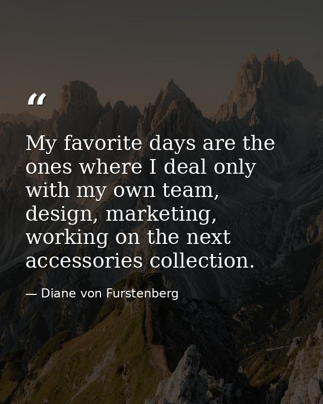 My favorite days are the ones where I deal only with my own team, design, marketing, working on the next accessories col — Diane von Furstenberg