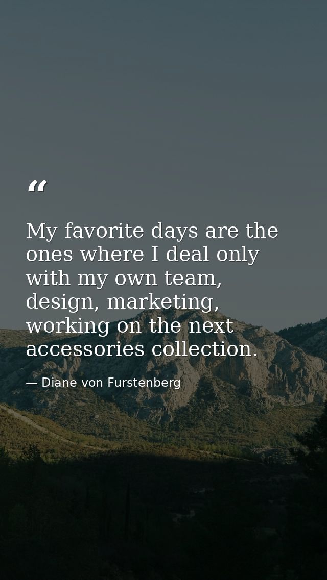 My favorite days are the ones where I deal only with my own team, design, marketing, working on the next accessories col — Diane von Furstenberg