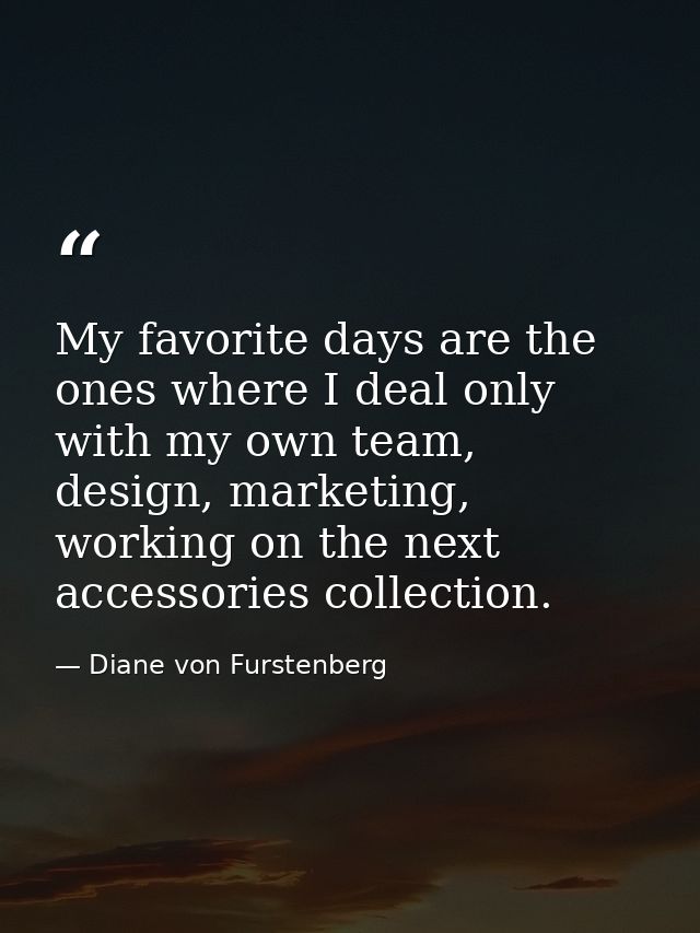 My favorite days are the ones where I deal only with my own team, design, marketing, working on the next accessories col — Diane von Furstenberg