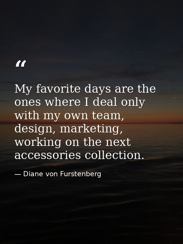 My favorite days are the ones where I deal only with my own team, design, marketing, working on the next accessories col — Diane von Furstenberg